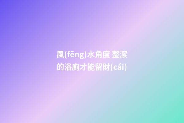 風(fēng)水角度 整潔的浴廁才能留財(cái)